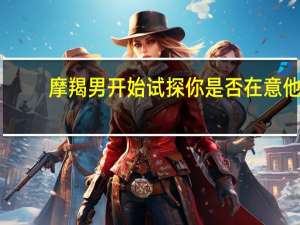 摩羯男开始试探你是否在意他