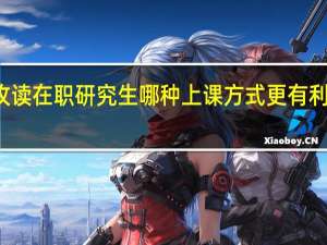 攻读在职研究生哪种上课方式更有利于学习