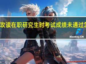 攻读在职研究生时考试成绩未通过怎么办