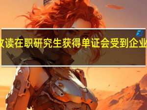 攻读在职研究生获得单证会受到企业认可吗