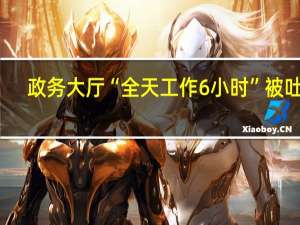 政务大厅“全天工作6小时”被吐槽，当地通报 到底什么情况嘞