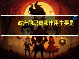 政府的职责和作用主要是（政府的职责和作用主要是什么）