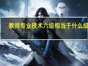教师专业技术六级相当于什么级别