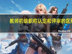 教师初级职称认定和评审的区别