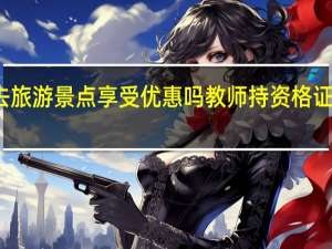 教师持资格证去旅游景点享受优惠吗教师持资格证去旅游景点有优惠吗