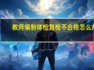 教师编制体检复检不合格怎么办