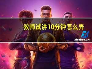 教师试讲10分钟怎么弄