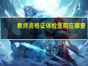 教师资格证体检医院在哪查