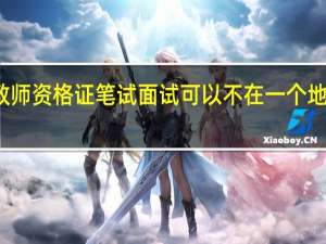 教师资格证笔试面试可以不在一个地区考吗