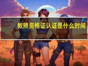 教师资格证认证是什么时间