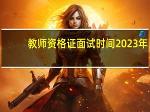 教师资格证面试时间2023年（教师资格证面试时间）