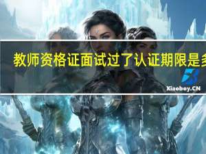教师资格证面试过了认证期限是多久