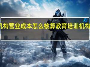 教育培训机构营业成本怎么核算 教育培训机构的成本怎么核算