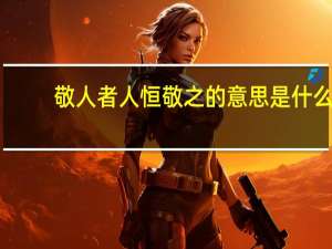 敬人者人恒敬之的意思是什么（ldquo 敬人者 人恒敬之  rdquo 的含义）