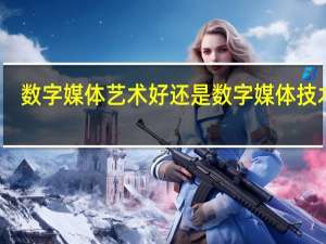 数字媒体艺术好还是数字媒体技术好