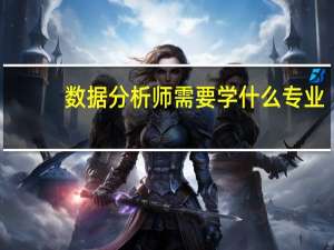 数据分析师需要学什么专业（数据分析师需要学什么）