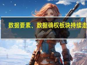 数据要素、数据确权板块持续走高