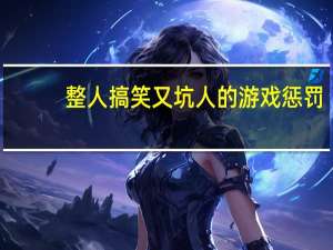 整人搞笑又坑人的游戏惩罚（整人游戏惩罚大全）