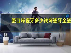 整口烤瓷牙多少钱 烤瓷牙全瓷牙多少钱