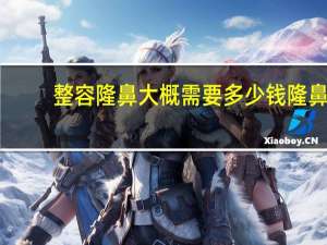 整容隆鼻大概需要多少钱 隆鼻大概需要多少钱