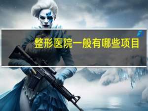 整形医院一般有哪些项目(整形医院招聘要求高吗)