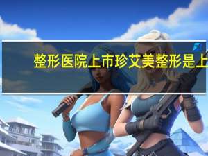 整形医院上市 珍艾美整形是上市公司吗