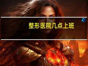 整形医院几点上班？整形医院一般几点下班