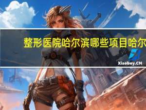 整形医院哈尔滨哪些项目 哈尔滨市哪里做面部拉皮最好