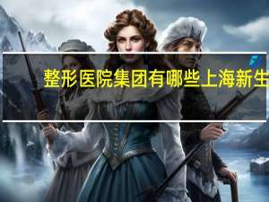 整形医院集团有哪些 上海新生命整形医院什么时候成立的