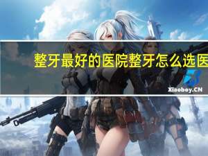 整牙最好的医院 整牙怎么选医院