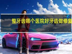 整牙齿哪个医院好 牙齿做修复的话，找哪家医院比较好