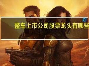 整车上市公司股票龙头有哪些，整车板块股票一览