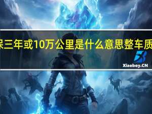 整车质保三年或10万公里是什么意思整车质保和配件质保（整车质保三年或10万公里是什么意思）