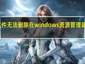 文件无法删除 在windows资源管理器中打开（文件无法删除）