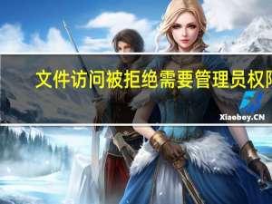 文件访问被拒绝需要管理员权限（文件访问被拒绝）