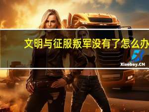 文明与征服叛军没有了怎么办-叛军刷新方法