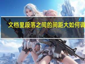 文档里段落之间的间距大如何调整（文档段落之间距离大怎么调）