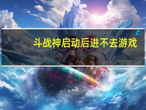 斗战神启动后进不去游戏（斗战神进不去）