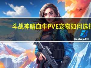 斗战神嗜血牛PVE宠物如何选择（斗战神嗜血牛PVE宠物都有哪些）
