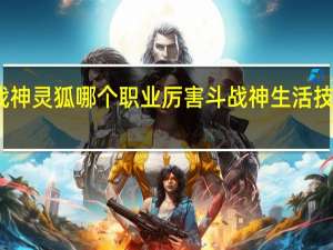 斗战神灵狐哪个职业厉害 斗战神生活技能哪个好