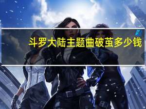 斗罗大陆主题曲破茧多少钱（斗罗大陆主题曲破茧歌曲）