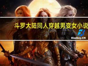 斗罗大陆同人穿越男变女小说（穿越男变女小说）