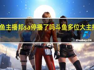 斗鱼主播邦sa停播了吗 斗鱼多位大主播已停播