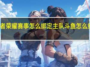 斗鱼王者荣耀赛事怎么绑定主队 斗鱼怎么绑定游戏账号