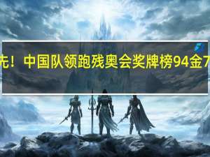 断崖式领先！中国队领跑残奥会奖牌榜 94金73银49铜创辉煌