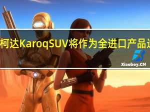 斯柯达KaroqSUV将作为全进口产品运往市场