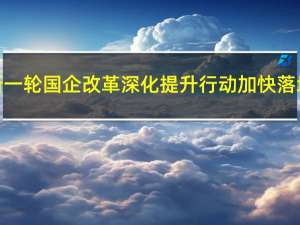 新一轮国企改革深化提升行动加快落地