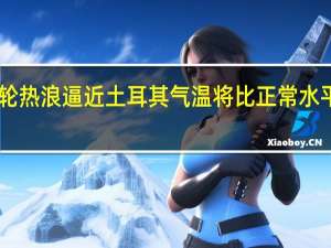 新一轮热浪逼近土耳其 气温将比正常水平高出10度