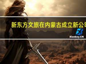 新东方文旅在内蒙古成立新公司