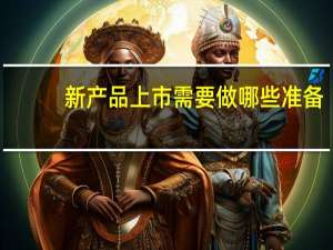 新产品上市需要做哪些准备